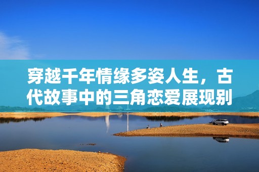 穿越千年情缘多姿人生，古代故事中的三角恋爱展现别样风情
