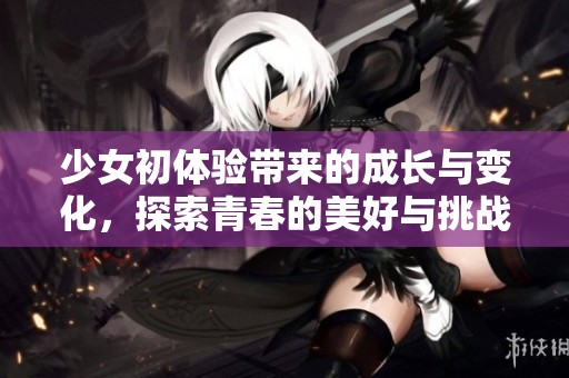 少女初体验带来的成长与变化，探索青春的美好与挑战