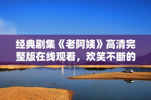 经典剧集《老阿姨》高清完整版在线观看，欢笑不断的故事等你探索