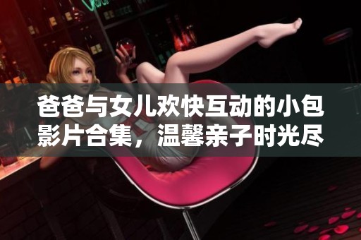 爸爸与女儿欢快互动的小包影片合集，温馨亲子时光尽在这里