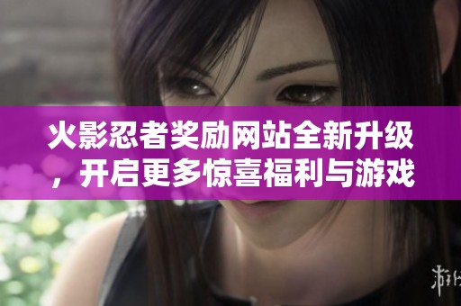 火影忍者奖励网站全新升级，开启更多惊喜福利与游戏体验的精彩之旅