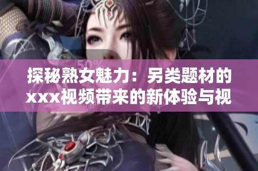 探秘熟女魅力：另类题材的xxx视频带来的新体验与视觉冲击