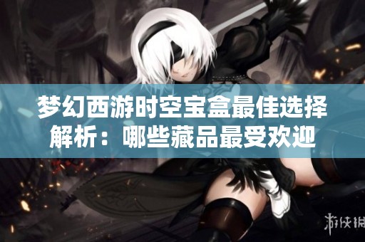 梦幻西游时空宝盒最佳选择解析：哪些藏品最受欢迎