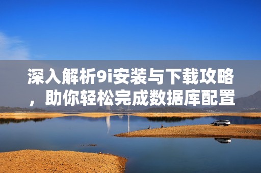 深入解析9i安装与下载攻略，助你轻松完成数据库配置与使用