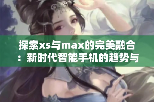 探索xs与max的完美融合：新时代智能手机的趋势与挑战