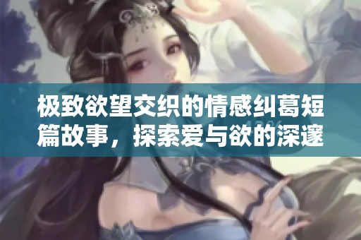 极致欲望交织的情感纠葛短篇故事，探索爱与欲的深邃边界