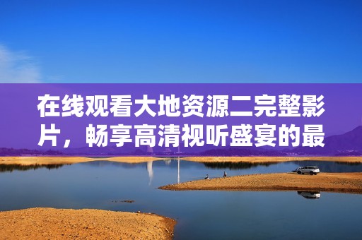 在线观看大地资源二完整影片，畅享高清视听盛宴的最佳选择
