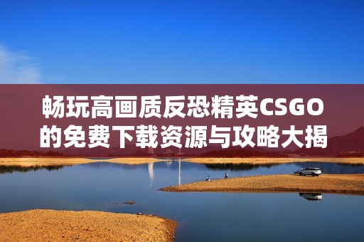 畅玩高画质反恐精英CSGO的免费下载资源与攻略大揭秘