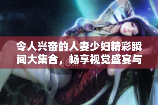 令人兴奋的人妻少妇精彩瞬间大集合，畅享视觉盛宴与感官体验