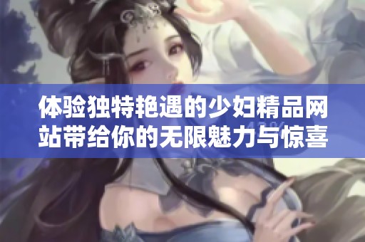 体验独特艳遇的少妇精品网站带给你的无限魅力与惊喜