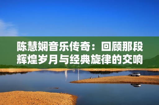 陈慧娴音乐传奇：回顾那段辉煌岁月与经典旋律的交响