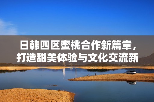 日韩四区蜜桃合作新篇章，打造甜美体验与文化交流新平台