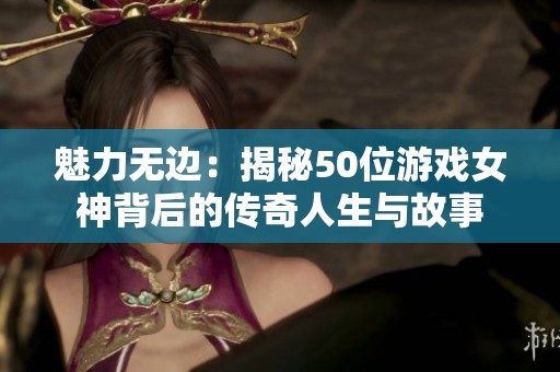 魅力无边：揭秘50位游戏女神背后的传奇人生与故事