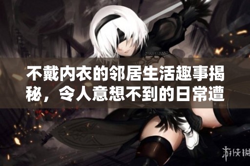 不戴内衣的邻居生活趣事揭秘，令人意想不到的日常遭遇