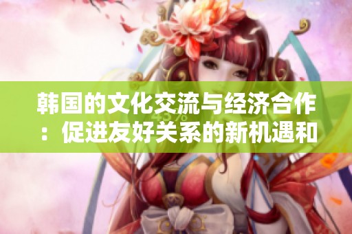 韩国的文化交流与经济合作：促进友好关系的新机遇和挑战