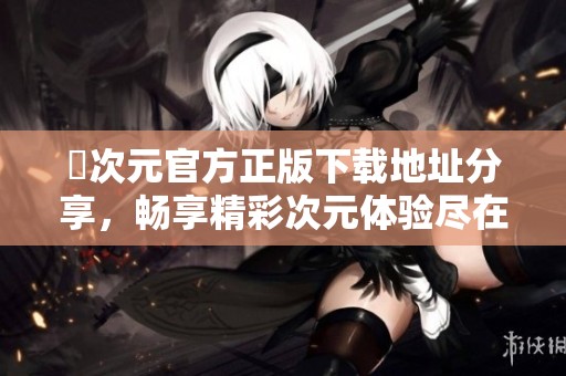 囧次元官方正版下载地址分享，畅享精彩次元体验尽在掌握