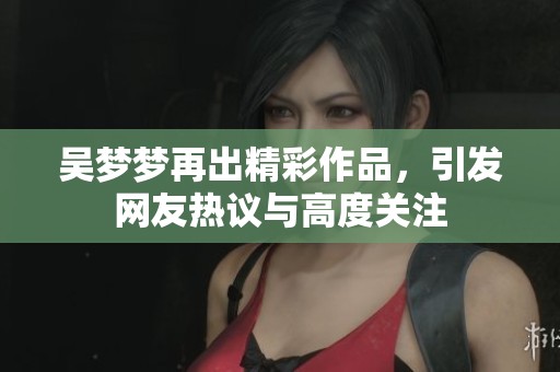 吴梦梦再出精彩作品，引发网友热议与高度关注