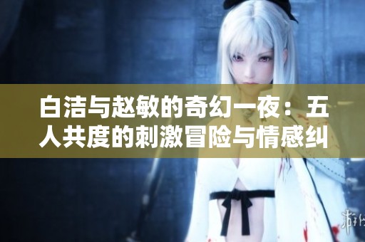 白洁与赵敏的奇幻一夜：五人共度的刺激冒险与情感纠葛