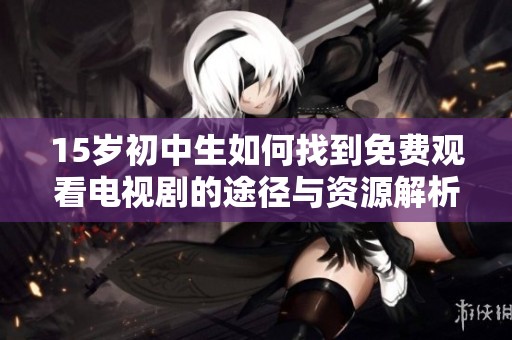 15岁初中生如何找到免费观看电视剧的途径与资源解析