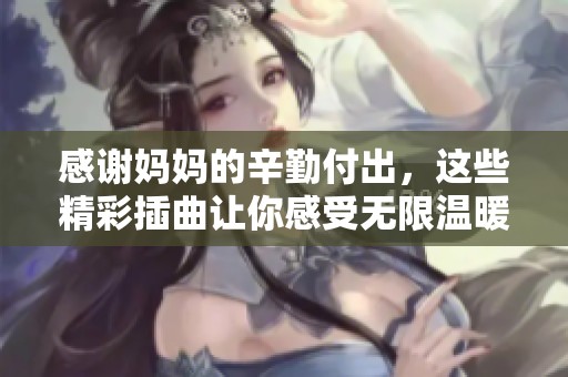 感谢妈妈的辛勤付出，这些精彩插曲让你感受无限温暖与爱