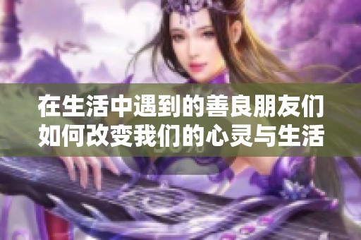 在生活中遇到的善良朋友们如何改变我们的心灵与生活