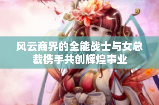 风云商界的全能战士与女总裁携手共创辉煌事业