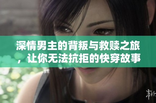 深情男主的背叛与救赎之旅，让你无法抗拒的快穿故事