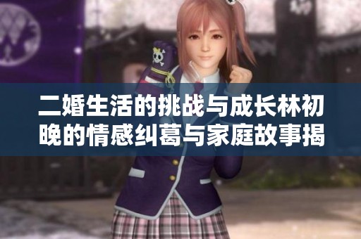 二婚生活的挑战与成长林初晚的情感纠葛与家庭故事揭秘