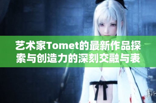 艺术家Tomet的最新作品探索与创造力的深刻交融与表现