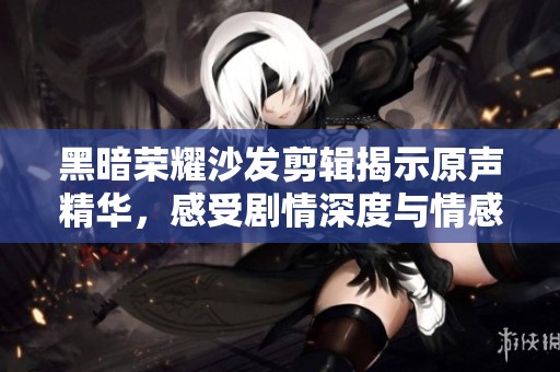 黑暗荣耀沙发剪辑揭示原声精华，感受剧情深度与情感共鸣