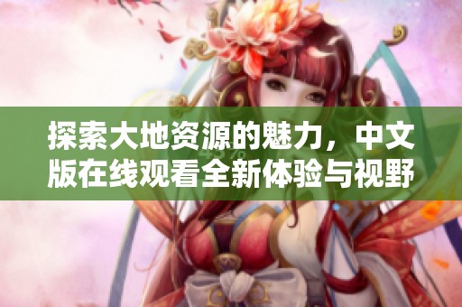 探索大地资源的魅力，中文版在线观看全新体验与视野