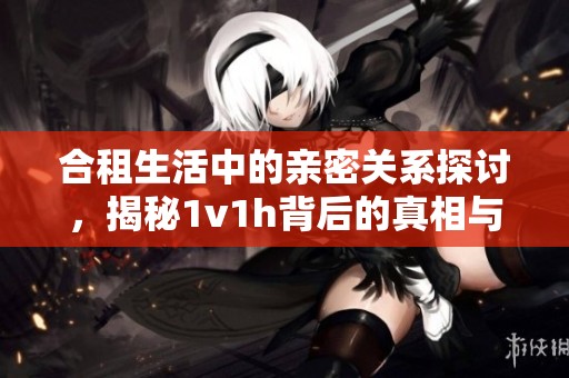 合租生活中的亲密关系探讨，揭秘1v1h背后的真相与挑战