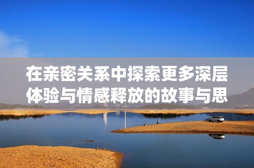 在亲密关系中探索更多深层体验与情感释放的故事与思考(1)
