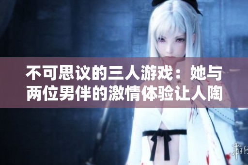 不可思议的三人游戏：她与两位男伴的激情体验让人陶醉不已