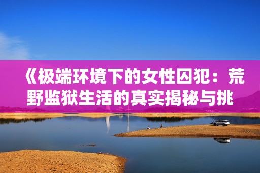 《极端环境下的女性囚犯：荒野监狱生活的真实揭秘与挑战》