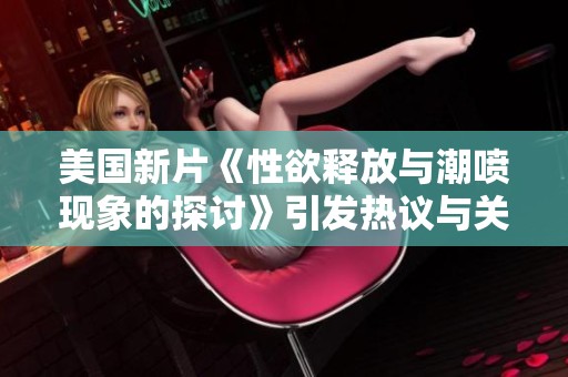 美国新片《性欲释放与潮喷现象的探讨》引发热议与关注