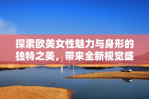 探索欧美女性魅力与身形的独特之美，带来全新视觉盛宴