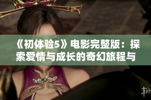《初体验5》电影完整版：探索爱情与成长的奇幻旅程与心灵碰撞