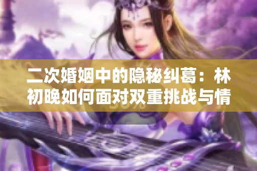 二次婚姻中的隐秘纠葛：林初晚如何面对双重挑战与情感抉择