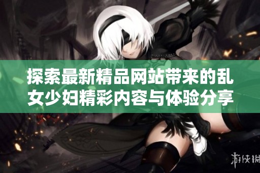 探索最新精品网站带来的乱女少妇精彩内容与体验分享