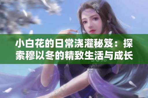 小白花的日常浇灌秘笈：探索穆以冬的精致生活与成长之路