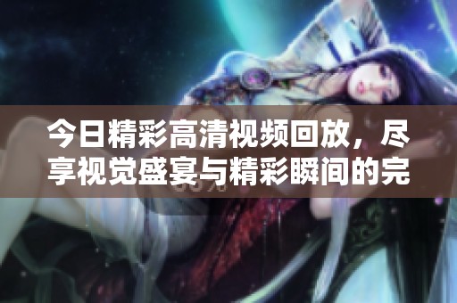 今日精彩高清视频回放，尽享视觉盛宴与精彩瞬间的完美结合