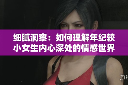 细腻洞察：如何理解年纪较小女生内心深处的情感世界