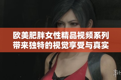 欧美肥胖女性精品视频系列带来独特的视觉享受与真实魅力探索