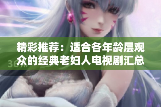 精彩推荐：适合各年龄层观众的经典老妇人电视剧汇总分享