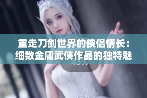 重走刀剑世界的侠侣情长：细数金庸武侠作品的独特魅力