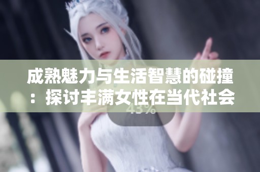 成熟魅力与生活智慧的碰撞：探讨丰满女性在当代社会中的独特魅力与价值