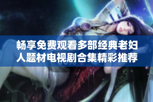 畅享免费观看多部经典老妇人题材电视剧合集精彩推荐
