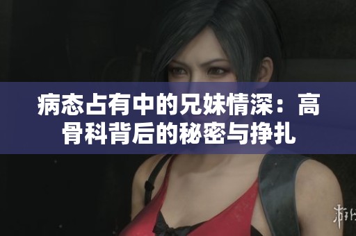 病态占有中的兄妹情深：高骨科背后的秘密与挣扎