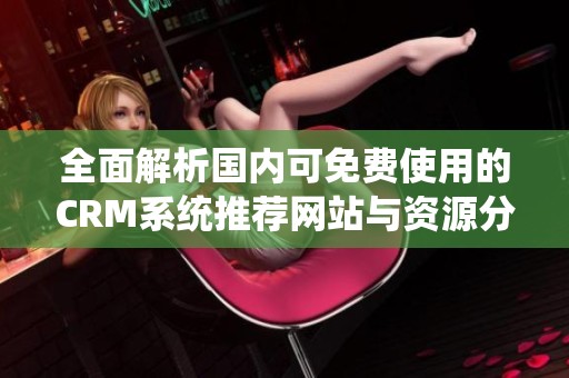 全面解析国内可免费使用的CRM系统推荐网站与资源分享